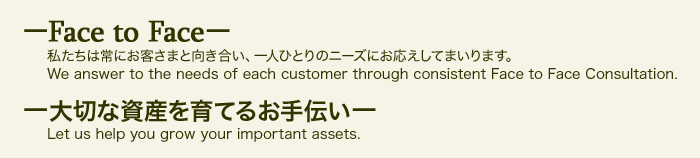 「Face to Face」 私たちは常にお客さまと向き合い、一人ひとりのニーズにお応えしてまいります。 We answer to the needs of each customer through consistent Face to Face Consultation.  「 大切な資産を育てるお手伝い」 Let us help you grow your important assets.